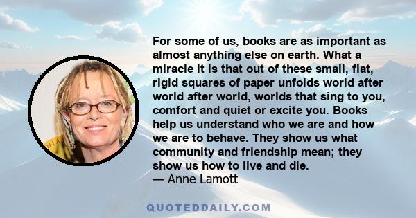 For some of us, books are as important as almost anything else on earth. What a miracle it is that out of these small, flat, rigid squares of paper unfolds world after world after world, worlds that sing to you, comfort 