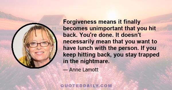 Forgiveness means it finally becomes unimportant that you hit back. You're done. It doesn't necessarily mean that you want to have lunch with the person. If you keep hitting back, you stay trapped in the nightmare.