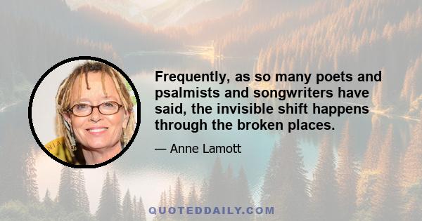 Frequently, as so many poets and psalmists and songwriters have said, the invisible shift happens through the broken places.