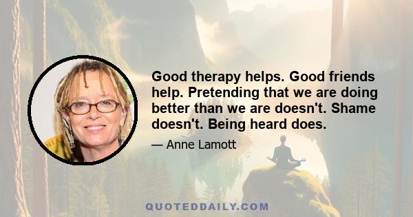 Good therapy helps. Good friends help. Pretending that we are doing better than we are doesn't. Shame doesn't. Being heard does.