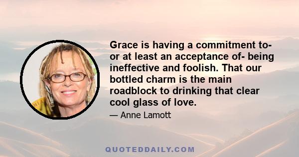 Grace is having a commitment to- or at least an acceptance of- being ineffective and foolish. That our bottled charm is the main roadblock to drinking that clear cool glass of love.