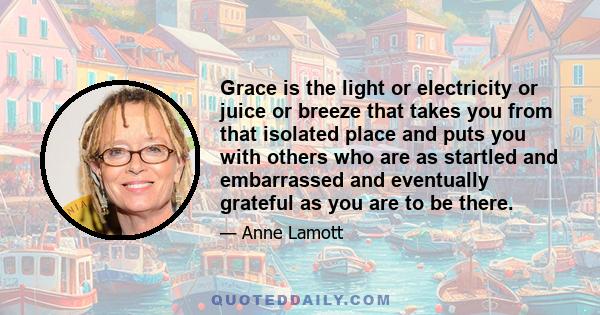 Grace is the light or electricity or juice or breeze that takes you from that isolated place and puts you with others who are as startled and embarrassed and eventually grateful as you are to be there.