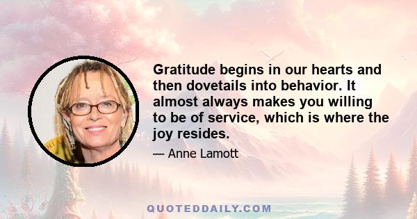 Gratitude begins in our hearts and then dovetails into behavior. It almost always makes you willing to be of service, which is where the joy resides. It means that you are willing to stop being such a jerk. When you are 