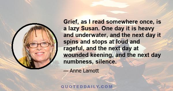 Grief, as I read somewhere once, is a lazy Susan. One day it is heavy and underwater, and the next day it spins and stops at loud and rageful, and the next day at wounded keening, and the next day numbness, silence.