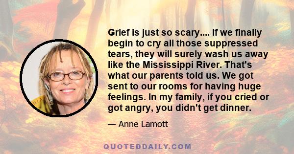 Grief is just so scary.... If we finally begin to cry all those suppressed tears, they will surely wash us away like the Mississippi River. That's what our parents told us. We got sent to our rooms for having huge