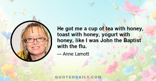 He got me a cup of tea with honey, toast with honey, yogurt with honey, like I was John the Baptist with the flu.