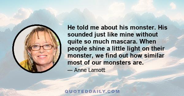 He told me about his monster. His sounded just like mine without quite so much mascara. When people shine a little light on their monster, we find out how similar most of our monsters are.