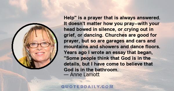 Help is a prayer that is always answered. It doesn't matter how you pray--with your head bowed in silence, or crying out in grief, or dancing. Churches are good for prayer, but so are garages and cars and mountains and