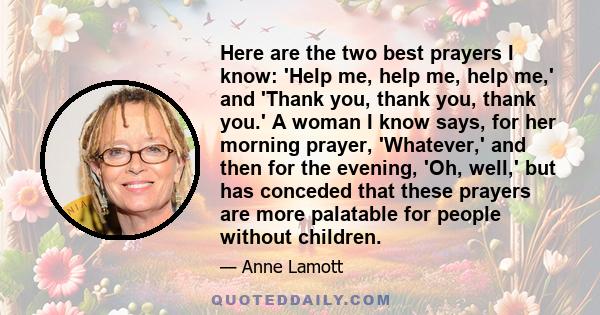 Here are the two best prayers I know: 'Help me, help me, help me,' and 'Thank you, thank you, thank you.' A woman I know says, for her morning prayer, 'Whatever,' and then for the evening, 'Oh, well,' but has conceded