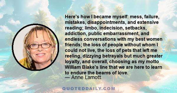 Here's how I became myself: mess, failure, mistakes, disappointments, and extensive reading; limbo, indecision, setbacks, addiction, public embarrassment, and endless conversations with my best women friends; the loss