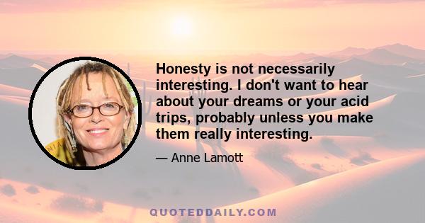 Honesty is not necessarily interesting. I don't want to hear about your dreams or your acid trips, probably unless you make them really interesting.