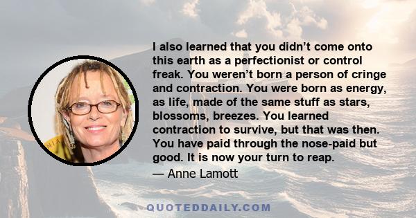 I also learned that you didn’t come onto this earth as a perfectionist or control freak. You weren’t born a person of cringe and contraction. You were born as energy, as life, made of the same stuff as stars, blossoms,