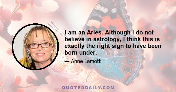 I am an Aries. Although I do not believe in astrology, I think this is exactly the right sign to have been born under.