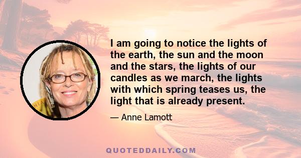 I am going to notice the lights of the earth, the sun and the moon and the stars, the lights of our candles as we march, the lights with which spring teases us, the light that is already present.