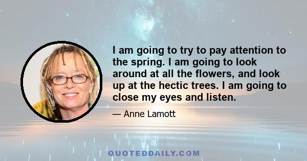 I am going to try to pay attention to the spring. I am going to look around at all the flowers, and look up at the hectic trees. I am going to close my eyes and listen.