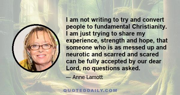 I am not writing to try and convert people to fundamental Christianity. I am just trying to share my experience, strength and hope, that someone who is as messed up and neurotic and scarred and scared can be fully