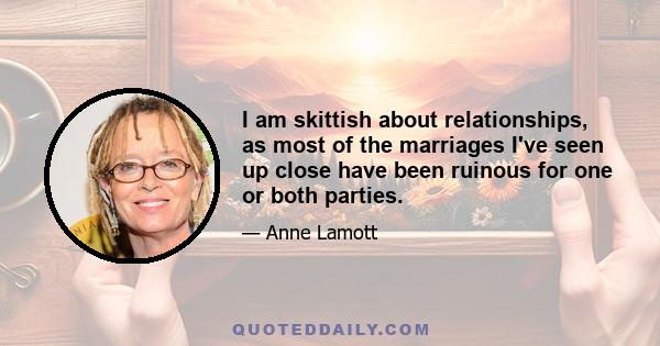 I am skittish about relationships, as most of the marriages I've seen up close have been ruinous for one or both parties.