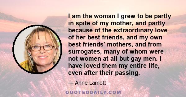 I am the woman I grew to be partly in spite of my mother, and partly because of the extraordinary love of her best friends, and my own best friends' mothers, and from surrogates, many of whom were not women at all but