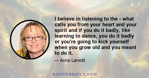 I believe in listening to the - what calls you from your heart and your spirit and if you do it badly, like learning to dance, you do it badly or you're going to kick yourself when you grow old and you meant to do it.