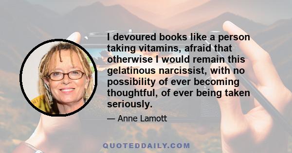 I devoured books like a person taking vitamins, afraid that otherwise I would remain this gelatinous narcissist, with no possibility of ever becoming thoughtful, of ever being taken seriously.