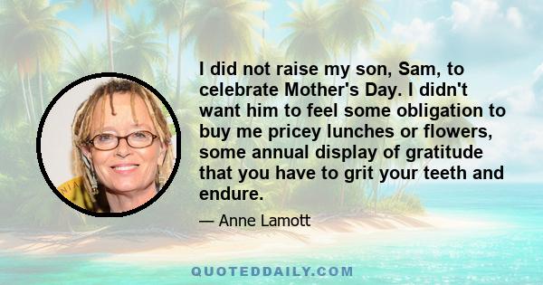 I did not raise my son, Sam, to celebrate Mother's Day. I didn't want him to feel some obligation to buy me pricey lunches or flowers, some annual display of gratitude that you have to grit your teeth and endure.