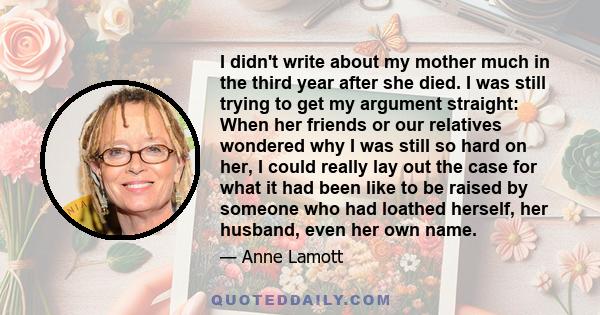 I didn't write about my mother much in the third year after she died. I was still trying to get my argument straight: When her friends or our relatives wondered why I was still so hard on her, I could really lay out the 