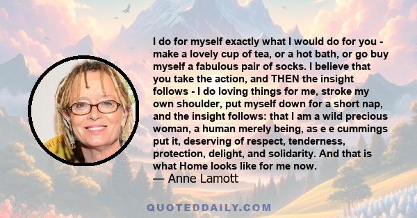 I do for myself exactly what I would do for you - make a lovely cup of tea, or a hot bath, or go buy myself a fabulous pair of socks. I believe that you take the action, and THEN the insight follows - I do loving things 