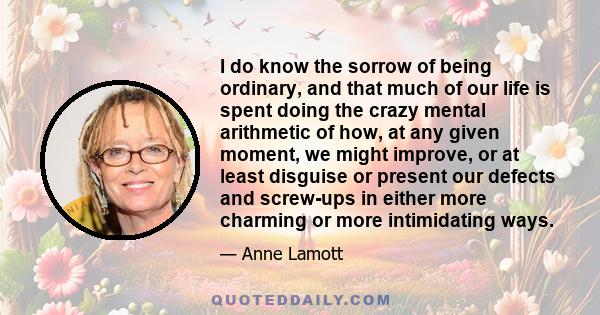 I do know the sorrow of being ordinary, and that much of our life is spent doing the crazy mental arithmetic of how, at any given moment, we might improve, or at least disguise or present our defects and screw-ups in