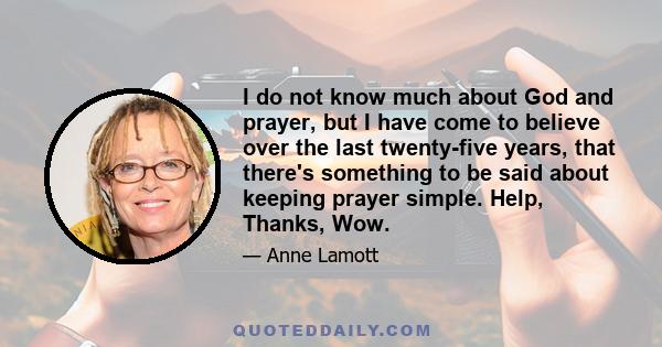 I do not know much about God and prayer, but I have come to believe over the last twenty-five years, that there's something to be said about keeping prayer simple. Help, Thanks, Wow.