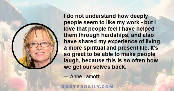 I do not understand how deeply people seem to like my work - but I love that people feel I have helped them through hardships, and also have shared my experience of living a more spiritual and present life. It's so