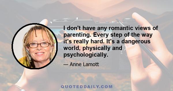 I don't have any romantic views of parenting. Every step of the way it's really hard. It's a dangerous world, physically and psychologically.