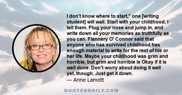 I don't know where to start, one [writing student] will wail. Start with your childhood, I tell them. Plug your nose and jump in, and write down all your memories as truthfully as you can. Flannery O' Connor said that