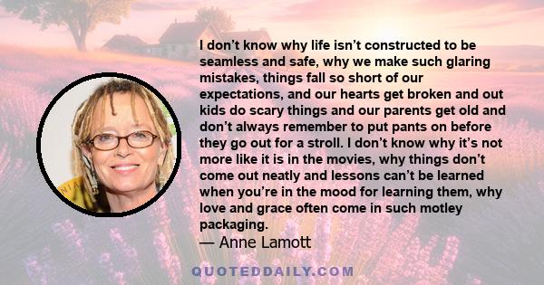 I don’t know why life isn’t constructed to be seamless and safe, why we make such glaring mistakes, things fall so short of our expectations, and our hearts get broken and out kids do scary things and our parents get