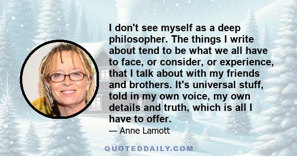 I don't see myself as a deep philosopher. The things I write about tend to be what we all have to face, or consider, or experience, that I talk about with my friends and brothers. It's universal stuff, told in my own