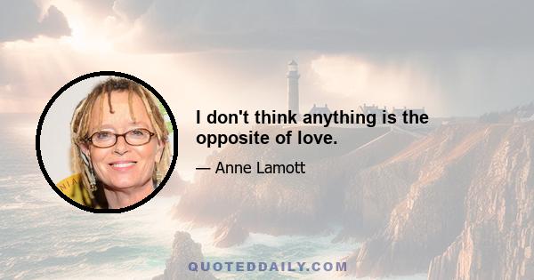 I don't think anything is the opposite of love.