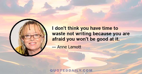 I don't think you have time to waste not writing because you are afraid you won't be good at it.