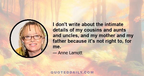 I don't write about the intimate details of my cousins and aunts and uncles, and my mother and my father because it's not right to, for me.