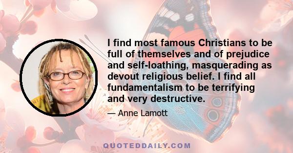 I find most famous Christians to be full of themselves and of prejudice and self-loathing, masquerading as devout religious belief. I find all fundamentalism to be terrifying and very destructive.