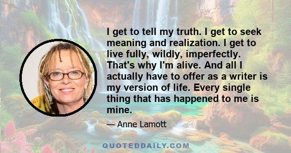 I get to tell my truth. I get to seek meaning and realization. I get to live fully, wildly, imperfectly. That's why I'm alive. And all I actually have to offer as a writer is my version of life. Every single thing that