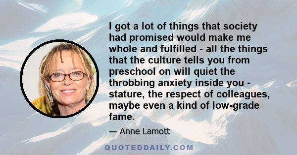 I got a lot of things that society had promised would make me whole and fulfilled - all the things that the culture tells you from preschool on will quiet the throbbing anxiety inside you - stature, the respect of