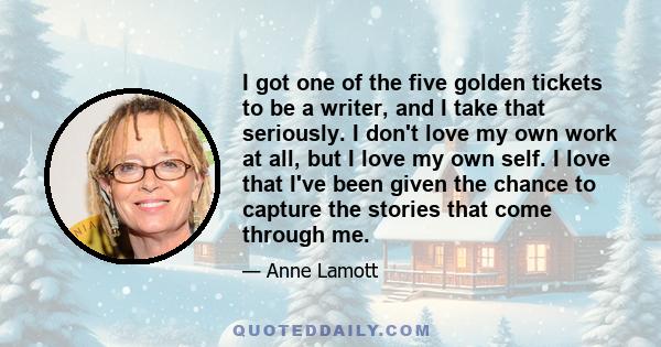 I got one of the five golden tickets to be a writer, and I take that seriously. I don't love my own work at all, but I love my own self. I love that I've been given the chance to capture the stories that come through me.