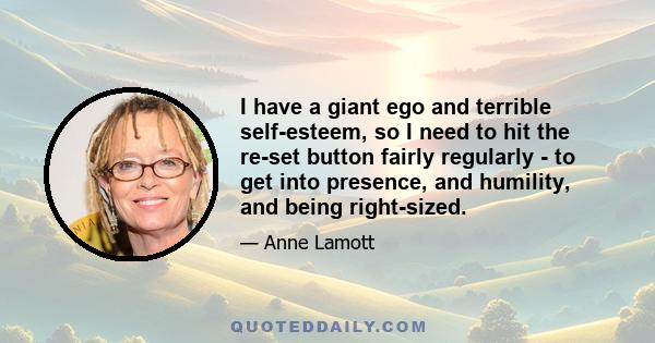 I have a giant ego and terrible self-esteem, so I need to hit the re-set button fairly regularly - to get into presence, and humility, and being right-sized.