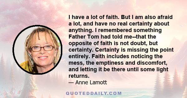 I have a lot of faith. But I am also afraid a lot, and have no real certainty about anything. I remembered something Father Tom had told me--that the opposite of faith is not doubt, but certainty. Certainty is missing