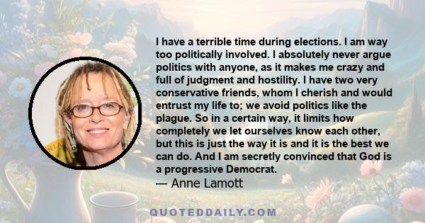 I have a terrible time during elections. I am way too politically involved. I absolutely never argue politics with anyone, as it makes me crazy and full of judgment and hostility. I have two very conservative friends,