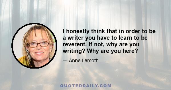 I honestly think that in order to be a writer you have to learn to be reverent. If not, why are you writing? Why are you here?