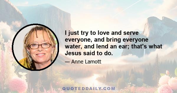 I just try to love and serve everyone, and bring everyone water, and lend an ear; that's what Jesus said to do.