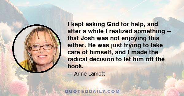 I kept asking God for help, and after a while I realized something -- that Josh was not enjoying this either. He was just trying to take care of himself, and I made the radical decision to let him off the hook.