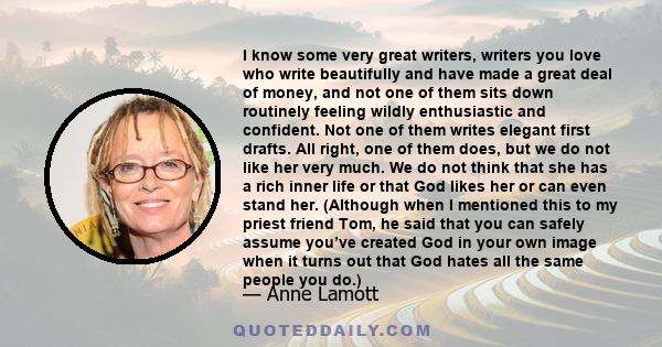 I know some very great writers, writers you love who write beautifully and have made a great deal of money, and not one of them sits down routinely feeling wildly enthusiastic and confident. Not one of them writes