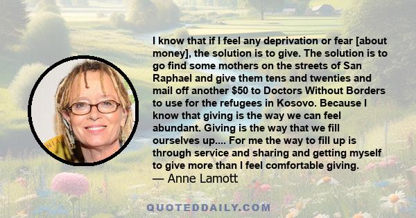 I know that if I feel any deprivation or fear [about money], the solution is to give. The solution is to go find some mothers on the streets of San Raphael and give them tens and twenties and mail off another $50 to