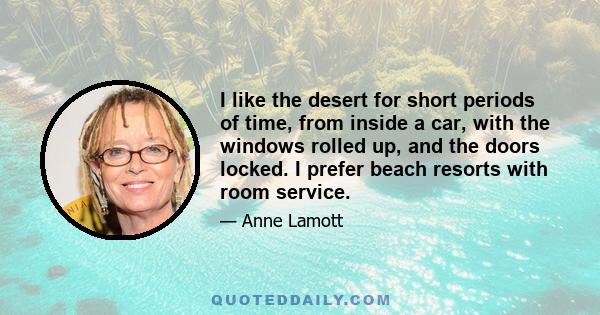 I like the desert for short periods of time, from inside a car, with the windows rolled up, and the doors locked. I prefer beach resorts with room service.